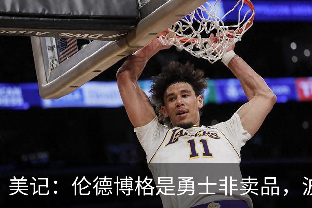 美记：伦德博格是勇士非卖品，波杰姆斯基或成交易筹码